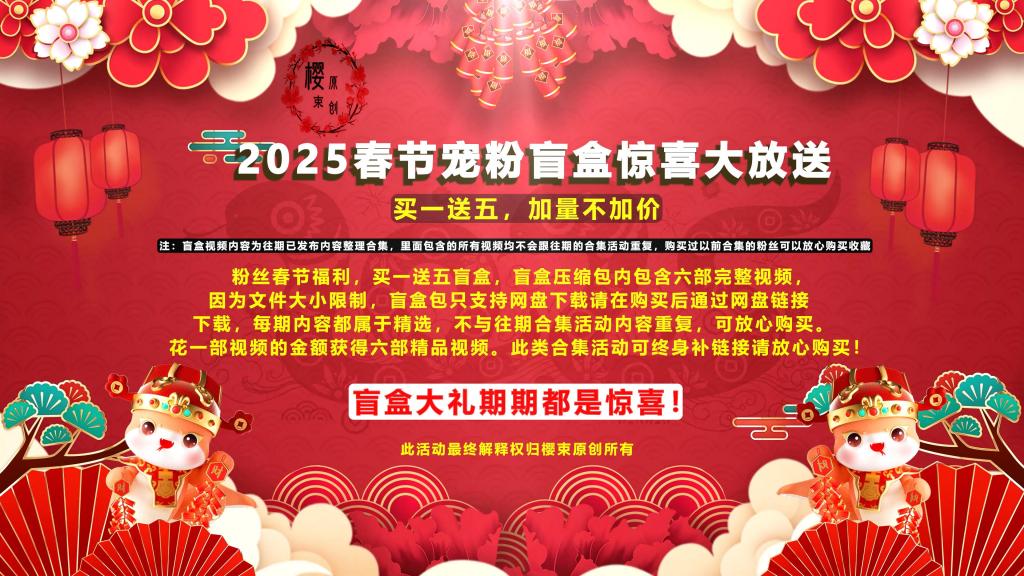 【樱束原创】《2025新春宠粉盲盒第二十期》喜迎2025新春活动第二十期宠粉盲盒大放送！买一送五加量不加价感恩回馈新老粉丝对我们工作室的支持!（完整版高清视频大礼包请在网盘下载） 盲盒简介：<br>工作室成立至今已经第六个年头，感恩这些年来有你们的支持与鼓励，因为你们的支持与鼓励工作室才走到了今天，在新的一年里樱束全体工作人员以及全体模特给您送上最真挚的祝福！为了感恩回馈新老顾客对我们一贯以来的支持，特推出春节宠粉盲盒福利！买一送五惊喜盲盒，盲盒压缩包内包含六部完整视频，因为文件大小限制，盲盒包只支持网盘下载请在购买后通过网盘链接下载，每期内容都属于精选，不与往期合集活动内容重复，可放心购买。花一部视频的金额获得六部精品视频。此类合集活动可终身补链接请放心购买！此活动最终解释权归樱束原创所有！(注：盲盒视频内容为往期已发布内容整理合集，里面包含的所有视频均不会跟往期的合集活动重复，购买过以前合集的粉丝可以放心购买收藏)<br> <br><br>樱束联系方式：QQ1565437 QQ5909437 官方邮箱：yingshuyc@gmail.com(记住邮箱回家不迷路)<br>统一解压密码：qq1565437 原老解压密码：qq2156176672<br><br>视频格式：MP4<br>分辨率：1080P<br>时长：150分钟<br>大小：3.0G