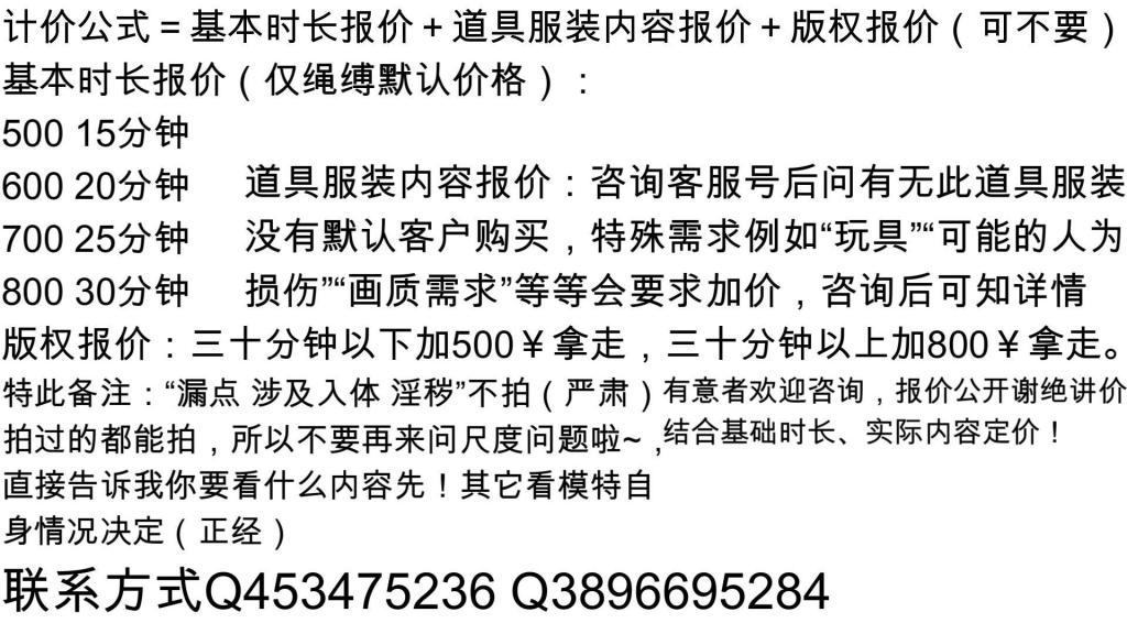 【嗷嗷】【舞蹈服】后手缚捆绑白丝舞蹈服蒙眼挣扎 有意向欢迎咨询~！先线上定拍后线下约拍~！经过系统的市场调研考察，现在正式公布报价单！定拍基本报价明码公布，梯度研究后完全合理，为标准行业模板报价，欢迎各位放心购买！（报价公开，谢绝讲价！）<br>——————————————————————————————————————————————<br>1.计价公式＝基本时长报价＋道具服装内容报价＋版权报价（可选择不要）<br><br>基本时长报价（仅绳缚默认价格）：<br><br>500 15分钟<br>600 20分钟 <br>700 25分钟<br>800 30分钟<br><br>道具服装内容报价：咨询客服号后问有无此道具服装没有默认客户购买，特殊需求例如“玩具”“可能的人为损伤”“画质需求”等等会要求加价，咨询后可知详情<br>版权报价：三十分钟以下加500￥拿走，三十分钟以上加800￥拿走。<br><br><br>注：目前做简单剧本为主，若是复杂的建议拆分剧本。（摄像大概告知具体需求即可）<br><br>特此备注：“漏点 涉及入体 淫秽”不拍（严肃），拍过的都能拍，所以不要再来问尺度问题啦~，直接告诉我你要看什么内容先！其它看模特自身情况（正经）<br><br>有任何合理的建议 意见 问题 咨询 欢迎联系QQ客服号↓<br><br>联系方式：q453475236 q3896695284（分流）<br>说明：时长 内容 预算 不闲聊<br>——————————————————————————————————————————————<br><br>2.线下约拍：为防止诸多特殊原因比如嘴炮打着咨询的旗号但并没此意向或口说无凭等，所以我们要筛选人群，该项目仅针对在本工作室有过定拍的客户开放，定拍咨询过后可解锁此服务，先定拍后约拍~！。因此报价不公布，想要详细了解先定拍再沟通~！<br><br>解压码：要么是pzz123456，要么pzz654321 要么就是没设置<br><br>联系方式：q453475236 q3896695284