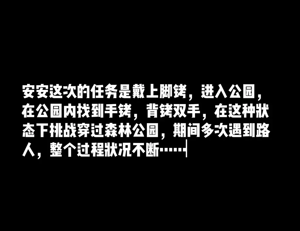 公园里的镣铐挑战任务---手铐脚铐锁住的肉丝碎花裙  安安完成一天的工作后，穿着丝袜碎花裙，开始了外出公园镣铐挑战任务。带着脚k，挑战穿过森林公园，在公园里找到手k后，戴上手k脚k完成穿过公园的挑战任务，期间多次遇到路人，过程中状况不断……<br>穿过公园必须经过湖边的小广场，当时广场上有人活动，而且灯非常亮，这里安安打算放弃了，但走近发现湖边有一圈台阶，安安决定继续完成挑战，在安安的努力下沿着湖边的台阶穿过广场，刚刚到达另一边，安安的迎面就出现了两个大哥，走到路边的花坛安安不敢乱动，安安好几次想继续往前走，都被打断，不断有人出现在前方，经过的挪移，最终通过<br>以上是安安公园镣铐挑战任务的大概经过，大家如有意见建议欢迎指正，如果大家有好的想法任务，也欢迎投稿合作联系，联系方式：QQ1655731631<br>解压密码：aifu138